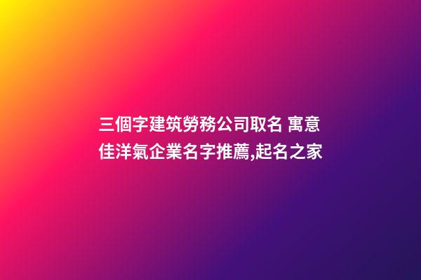 三個字建筑勞務公司取名 寓意佳洋氣企業名字推薦,起名之家-第1張-公司起名-玄機派